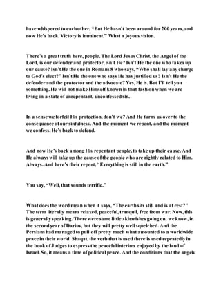 have whispered to eachother, “But He hasn’t been around for 200 years, and
now He’s back. Victory is imminent.” What a joyous vision.
There’s a greattruth here, people. The Lord Jesus Christ, the Angel of the
Lord, is our defender and protector, isn’t He? Isn’t He the one who takes up
our cause? Isn’tHe the one in Romans 8 who says, “Who shall lay any charge
to God’s elect?” Isn’tHe the one who says He has justified us? Isn’t He the
defender and the protectorand the advocate? Yes, He is. But I’ll tell you
something. He will not make Himself known in that fashion when we are
living in a state of unrepentant, unconfessedsin.
In a sense we forfeit His protection, don’t we? And He turns us over to the
consequence ofour sinfulness. And the moment we repent, and the moment
we confess, He’s back to defend.
And now He’s back among His repentant people, to take up their cause. And
He always will take up the cause ofthe people who are rightly related to Him.
Always. And here’s their report, “Everything is still in the earth.”
You say, “Well, that sounds terrific.”
What does the word mean when it says, “The earthsits still and is at rest?”
The term literally means relaxed, peaceful, tranquil, free from war. Now, this
is generallyspeaking. There were some little skirmishes going on, we know, in
the secondyearof Darius, but they will pretty well squelched. And the
Persians had managedto pull off pretty much what amounted to a worldwide
peace in their world. Shaqat, the verb that is used there is used repeatedlyin
the book of Judges to express the peacefulinterims enjoyed by the land of
Israel. So, it means a time of political peace. And the conditions that the angels
 