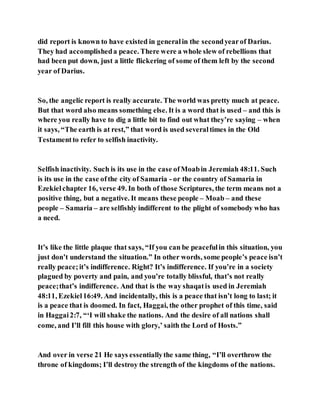 did report is known to have existed in generalin the secondyearof Darius.
They had accomplisheda peace. There were a whole slew of rebellions that
had been put down, just a little flickering of some of them left by the second
year of Darius.
So, the angelic report is really accurate. The world was pretty much at peace.
But that word also means something else. It is a word that is used – and this is
where you really have to dig a little bit to find out what they’re saying – when
it says, “The earth is at rest,” that word is used severaltimes in the Old
Testamentto refer to selfish inactivity.
Selfish inactivity. Such is its use in the case ofMoabin Jeremiah 48:11. Such
is its use in the case ofthe city of Samaria - or the country of Samaria in
Ezekielchapter 16, verse 49. In both of those Scriptures, the term means not a
positive thing, but a negative. It means these people – Moab – and these
people – Samaria – are selfishly indifferent to the plight of somebody who has
a need.
It’s like the little plaque that says, “If you can be peacefulin this situation, you
just don’t understand the situation.” In other words, some people’s peace isn’t
really peace;it’s indifference. Right? It’s indifference. If you’re in a society
plagued by poverty and pain, and you’re totally blissful, that’s not really
peace;that’s indifference. And that is the way shaqatis used in Jeremiah
48:11, Ezekiel16:49. And incidentally, this is a peace that isn’t long to last; it
is a peace that is doomed. In fact, Haggai, the other prophet of this time, said
in Haggai2:7, “‘I will shake the nations. And the desire of all nations shall
come, and I’ll fill this house with glory,’ saith the Lord of Hosts.”
And over in verse 21 He says essentiallythe same thing, “I’ll overthrow the
throne of kingdoms; I’ll destroy the strength of the kingdoms of the nations.
 