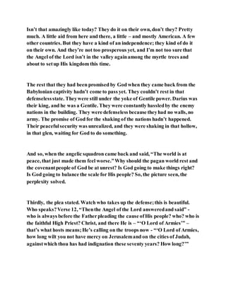 Isn’t that amazingly like today? They do it on their own, don’t they? Pretty
much. A little aid from here and there, a little – and mostly American. A few
other countries. But they have a kind of an independence; they kind of do it
on their own. And they’re not too prosperous yet, and I’m not too sure that
the Angel of the Lord isn’t in the valley againamong the myrtle trees and
about to setup His kingdom this time.
The rest that they had been promised by God when they came back from the
Babylonian captivity hadn’t come to pass yet. They couldn’t rest in that
defenselessstate. Theywere still under the yoke of Gentile power. Darius was
their king, and he was a Gentile. They were constantly hassledby the enemy
nations in the building. They were defenseless because theyhad no walls, no
army. The promise of God for the shaking of the nations hadn’t happened.
Their peacefulsecurity was unrealized, and they were shaking in that hollow,
in that glen, waiting for God to do something.
And so, when the angelic squadron came back and said, “The world is at
peace, that just made them feel worse.”Why should the pagan world rest and
the covenantpeople of God be at unrest? Is God going to make things right?
Is God going to balance the scale for His people? So, the picture seen, the
perplexity solved.
Thirdly, the plea stated. Watch who takes up the defense;this is beautiful.
Who speaks?Verse 12, “Thenthe Angel of the Lord answeredand said” -
who is always before the Fatherpleading the cause ofHis people? who? who is
the faithful High Priest? Christ, and there He is – “‘O Lord of Armies’” –
that’s what hosts means;He’s calling on the troops now - “‘O Lord of Armies,
how long wilt you not have mercy on Jerusalemand on the cities of Judah,
againstwhich thou has had indignation these seventy years? How long?’”
 
