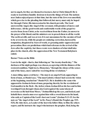 not to angels, forthey are themselves learners, but to Christ himself. He is
ready to teachthose humbly desirous to learn the things of God. The nations
near Judea enjoyed peace at that time, but the state of the Jews was unsettled,
which gave rise to the pleading that followed;but mercy must only be hoped
for through Christ. His intercessionfor his church prevails. The Lord
answeredthe Angel, this Angel of the covenant, with promises of mercy and
deliverance. All the goodwords and comfortable words of the gospelwe
receive from Jesus Christ, as he receivedthem from the Father, in answerto
the prayer of his blood; and his ministers are to preach them to all the world.
The earth satstill, and was at rest. It is not uncommon for the enemies of God
to be at rest in sin, while his people are enduring correction, harassedby
temptation, disquieted by fears of wrath, or groaning under oppressionand
persecution. Here are predictions which had reference to the revival of the
Jews afterthe captivity, but those events were shadows ofwhat shall take
place in the church, after the oppressionof the New TestamentBabylonis
ended.
Barnes'Notes on the Bible
I saw in the night - that is, that following on "the twenty-fourth day." The
darkness of the night perhaps was chosen, as agreeing with the dimness of the
restoredcondition. Night too is, Dionysius), "through the silence of the senses
and of the fancy, more suited for receiving divine revelations."
A man riding upon a red horse - The man is an angelof God, appearing in
form of man, as Daniel says, "The man Gabriel, whom I had seenin the vision
at the beginning, touched me" Daniel9:21. He is doubtless the same who
appearedto Joshua in form of man, preparing thereby for the revelation of
God manifest in the flesh - He, before whom Joshua fell on his face and in him
worshiped God, through whom also Godrequired the same tokens of
reverence as He had from Moses."Joshua lifted up his eyes, and looked, and
behold there stooda man over againsthim with a sword drawn in his hand,
who said, as Captain of the Lord's host am I come" (Joshua 5:13-15. See the
note on "the Angel of the Lord" in Dr. Pusey's Daniel the Prophet, pp. 519-
525). He rides here, as Leader of the hostwho follow Him; to Him the others
report, and He instructs the Angel who instructs the prophet. Red, being the
 
