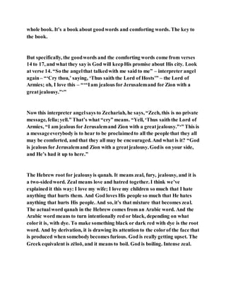 whole book. It’s a book about goodwords and comforting words. The key to
the book.
But specifically, the goodwords and the comforting words come from verses
14 to 17, and what they say is God will keepHis promise about His city. Look
at verse 14. “So the angelthat talkedwith me said to me” – interpreter angel
again– “‘Cry thou,’ saying, ‘Thus saith the Lord of Hosts’” – the Lord of
Armies; oh, I love this – “‘“Iam jealous for Jerusalemand for Zion with a
greatjealousy.”‘”
Now this interpreter angelsays to Zechariah, he says, “Zech, this is no private
message, fella;yell.” That’s what “cry” means. “Yell, ‘Thus saith the Lord of
Armies, “I am jealous for Jerusalemand Zion with a greatjealousy.”‘” This is
a messageeverybody is to hear to be proclaimedto all the people that they all
may be comforted, and that they all may be encouraged. And what is it? “God
is jealous for Jerusalemand Zion with a greatjealousy. Godis on your side,
and He’s had it up to here.”
The Hebrew root for jealousyis qanah. It means zeal, fury, jealousy, and it is
a two-sidedword. Zeal means love and hatred together. I think we’ve
explained it this way: I love my wife; I love my children so much that I hate
anything that hurts them. And God loves His people so much that He hates
anything that hurts His people. And so, it’s that mixture that becomes zeal.
The actualword qanah in the Hebrew comes from an Arabic word. And the
Arabic word means to turn intentionally red or black, depending on what
colorit is, with dye. To make something black or dark red with dye is the root
word. And by derivation, it is drawing its attention to the colorof the face that
is produced when somebodybecomes furious. God is really getting upset. The
Greek equivalent is zēloō, and it means to boil. God is boiling. Intense zeal.
 