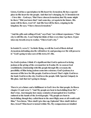 Listen, God has a specialplace in His heart for Jerusalem. He has a special
place in His heart for the people. And that isn’t changing. In 2 Chronicles 6:6
– I love this – Godsays, “But I have chosenJerusalem, that My name might
be there.” Did you know that? And some day, yet again in the future, His
name will be there, won’t it? And His Son will be there, reigning in the
kingdom. He says, “I have chosenJerusalem.”
“And the gifts and calling of God,” says Paul, “are without repentance.” That
city is still His city. I can’t help but think of that every time I go there. It just
takes my breath awayto realize, “This is God’s city.”
In Isaiah 31, verse 5, “As birds flying, so will the Lord of Hosts defend
Jerusalem;defending also He will deliver it; and passing over He will preserve
it.” God’s going to take care of His town. It’s His.
So, God is jealous. I think it’s significant that God is spokenof as being
jealous at the giving of the covenantlaw in Exodus 20. As soonas God
establisheda relationship with His people through His covenant, the
possibility of Him being jealous came into existence. God’s jealousyis a
measure of His love for His people. God loves Israel. That’s right. God loves
the land; God loves the city; God loves the people. Still. Special. Uniquely in
His plan. And that isn’t going to change.
There is yet a future and a fulfillment to God’s love for that people. In Hosea
chapter 11 and verse 7, “And My people are bent to backsliding from Me” –
that’s true. Just imagine how many centuries of unrequited love God has
endured at the hands of the Jewishpeople. “My people are bent to
backsliding, though they called them to the most High, none at all would exalt
Him.” Now listen, “How shall I give thee up, Ephraim? How shall I deliver
thee, Israel? Mine heart is turned within Me, My compassionsare kindled
 