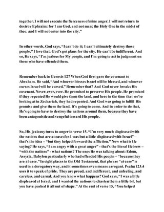 together. I will not execute the fierceness ofmine anger. I will not return to
destroy Ephraim: for I am God, and not man; the Holy One in the midst of
thee: and I will not enter into the city.”
In other words, God says, “Ican’t do it; I can’t ultimately destroy those
people.” I love that. God’s got plans for the city. He can’t be indifferent. And
so, He says, “I’m jealous for My people, and I’m going to act in judgment on
those who have offended them.
Remember back in Genesis 12? WhenGod first gave the covenant to
Abraham, He said, “And whoeverblesses Israelwill be blessed, and whoever
curses Israelwill be cursed.” Rememberthat? And God never breaks His
covenant. Never, ever, ever. He promised to preserve His people. He promised
if they repented He would give them the land, and here in the time that we’re
looking at in Zechariah, they had repented. And God was going to fulfill His
promise and give them the land. It’s going to come. And in order to do that,
He’s going to have to destroythe nations around them, because they have
been antagonistic and vengeful toward His people.
So, His jealousyturns to anger in verse 15. “I’m very much displeasedwith
the nations that are at ease:for I was but a little displeasedwith Israel” –
that’s the idea – “but they helped forward the affliction.” Now what is He
saying? He says, “I am angry with a greatanger” - that’s the literal Hebrew –
“with the nations” - what nations? The ones He was talking about: Edom,
Assyria, Babylon particularly who had offended His people – “becausethey
are at ease.”In eight places in the Old Testament, that phrase “atease” is
used in a derogatoryway, and it sometimes even means arrogant. Psalm123:4
uses it to speak of pride. They are proud, and indifferent, and unfeeling, and
careless, andcarnal. And you know what happens? God says, “I was a little
displeasedat Israel, and I wantedthe nations to chastenthem a little bit, but
you have pushed it all out of shape.” At the end of verse 15, “You helped
 