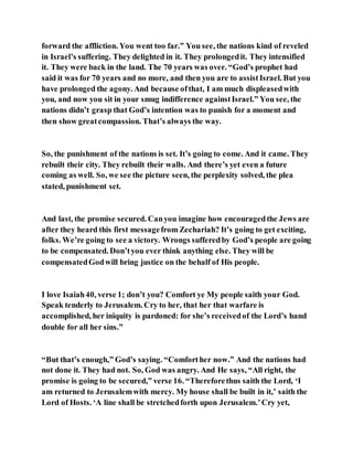 forward the affliction. You went too far.” You see, the nations kind of reveled
in Israel’s suffering. They delighted in it. They prolongedit. They intensified
it. They were back in the land. The 70 years was over. “God’s prophet had
said it was for 70 years and no more, and then you are to assistIsrael. But you
have prolonged the agony. And because ofthat, I am much displeasedwith
you, and now you sit in your smug indifference againstIsrael.” You see, the
nations didn’t grasp that God’s intention was to punish for a moment and
then show greatcompassion. That’s always the way.
So, the punishment of the nations is set. It’s going to come. And it came. They
rebuilt their city. They rebuilt their walls. And there’s yet even a future
coming as well. So, we see the picture seen, the perplexity solved, the plea
stated, punishment set.
And last, the promise secured. Canyou imagine how encouragedthe Jews are
after they heard this first messagefrom Zechariah? It’s going to get exciting,
folks. We’re going to see a victory. Wrongs sufferedby God’s people are going
to be compensated. Don’tyou ever think anything else. They will be
compensatedGodwill bring justice on the behalf of His people.
I love Isaiah40, verse 1; don’t you? Comfort ye My people saith your God.
Speak tenderly to Jerusalem. Cry to her, that her that warfare is
accomplished, her iniquity is pardoned: for she’s receivedof the Lord’s hand
double for all her sins.”
“But that’s enough,” God’s saying. “Comforther now.” And the nations had
not done it. They had not. So, God was angry. And He says, “All right, the
promise is going to be secured,” verse 16. “Thereforethus saith the Lord, ‘I
am returned to Jerusalemwith mercy. My house shall be built in it,’ saith the
Lord of Hosts. ‘A line shall be stretchedforth upon Jerusalem.’Cry yet,
 