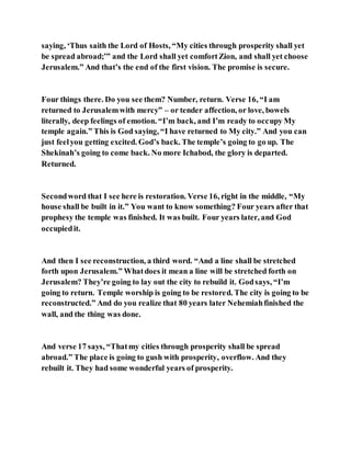 saying, ‘Thus saith the Lord of Hosts, “My cities through prosperity shall yet
be spread abroad;’” and the Lord shall yet comfortZion, and shall yet choose
Jerusalem.” And that’s the end of the first vision. The promise is secure.
Four things there. Do you see them? Number, return. Verse 16, “I am
returned to Jerusalemwith mercy” – or tender affection, or love, bowels
literally, deep feelings of emotion. “I’m back, and I’m ready to occupy My
temple again.” This is God saying, “I have returned to My city.” And you can
just feelyou getting excited. God’s back. The temple’s going to go up. The
Shekinah’s going to come back. No more Ichabod, the glory is departed.
Returned.
Secondword that I see here is restoration. Verse 16, right in the middle, “My
house shall be built in it.” You want to know something? Four years after that
prophesy the temple was finished. It was built. Four years later, and God
occupiedit.
And then I see reconstruction, a third word. “And a line shall be stretched
forth upon Jerusalem.” Whatdoes it mean a line will be stretched forth on
Jerusalem? They’re going to lay out the city to rebuild it. Godsays, “I’m
going to return. Temple worship is going to be restored. The city is going to be
reconstructed.” And do you realize that 80 years later Nehemiahfinished the
wall, and the thing was done.
And verse 17 says, “Thatmy cities through prosperity shall be spread
abroad.” The place is going to gush with prosperity, overflow. And they
rebuilt it. They had some wonderful years of prosperity.
 