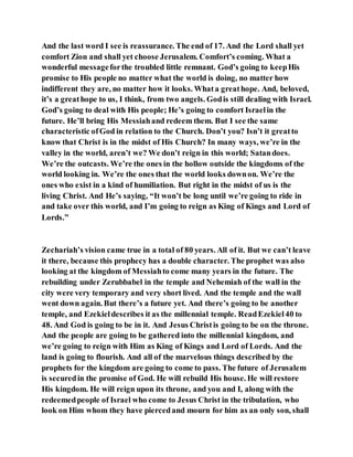And the last word I see is reassurance. The end of 17. And the Lord shall yet
comfort Zion and shall yet choose Jerusalem. Comfort’s coming. What a
wonderful messageforthe troubled little remnant. God’s going to keepHis
promise to His people no matter what the world is doing, no matter how
indifferent they are, no matter how it looks. Whata greathope. And, beloved,
it’s a greathope to us, I think, from two angels. Godis still dealing with Israel.
God’s going to deal with His people; He’s going to comfort Israelin the
future. He’ll bring His Messiahand redeem them. But I see the same
characteristic ofGod in relation to the Church. Don’t you? Isn’t it greatto
know that Christ is in the midst of His Church? In many ways, we’re in the
valley in the world, aren’t we? We don’t reign in this world; Satandoes.
We’re the outcasts. We’re the ones in the hollow outside the kingdoms of the
world looking in. We’re the ones that the world looks downon. We’re the
ones who exist in a kind of humiliation. But right in the midst of us is the
living Christ. And He’s saying, “It won’t be long until we’re going to ride in
and take over this world, and I’m going to reign as King of Kings and Lord of
Lords.”
Zechariah’s vision came true in a total of 80 years. All of it. But we can’t leave
it there, because this prophecy has a double character. The prophet was also
looking at the kingdom of Messiahto come many years in the future. The
rebuilding under Zerubbabel in the temple and Nehemiah of the wall in the
city were very temporary and very short lived. And the temple and the wall
went down again. But there’s a future yet. And there’s going to be another
temple, and Ezekieldescribes it as the millennial temple. ReadEzekiel40 to
48. And God is going to be in it. And Jesus Christis going to be on the throne.
And the people are going to be gathered into the millennial kingdom, and
we’re going to reign with Him as King of Kings and Lord of Lords. And the
land is going to flourish. And all of the marvelous things described by the
prophets for the kingdom are going to come to pass. The future of Jerusalem
is securedin the promise of God. He will rebuild His house. He will restore
His kingdom. He will reign upon its throne, and you and I, along with the
redeemedpeople of Israel who come to Jesus Christ in the tribulation, who
look on Him whom they have piercedand mourn for him as an only son, shall
 