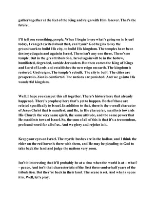 gather togetherat the feet of the King and reign with Him forever. That’s the
future.
I’ll tell you something, people. When I begin to see what’s going on in Israel
today, I can getexcited about that, can’t you? God begins to lay the
groundwork to build His city, to build His kingdom. The temples have been
destroyedagain and againin Israel. There isn’t any one there. There’s no
temple. But in the greattribulation, Israel againwill be in the hollow,
humiliated, degraded, outside Jerusalem. But then comes the King of Kings
and Lord of Lords and establishes the new reign on earth. The kingdom is
restored. God reigns. The temple’s rebuilt. The city is built. The cities are
prosperous. Zion is comforted. The nations are punished. And we go into His
wonderful kingdom.
Well, I hope you can put this all together. There’s history here that already
happened. There’s prophesy here that’s yet to happen. Both of those are
related specificallyto Israel. In addition to that, there is the overallcharacter
of Jesus Christ that is manifest, and He, in His character, manifests towards
His Church the very same spirit, the same attitude, and the same powerthat
He manifests toward Israel. So, the sum of all of this is that it’s a tremendous,
profound word for all of us. And we glory and rejoice in it.
Keep your eyes on Israel. The myrtle bushes are in the hollow, and I think the
rider on the red horse is there with them, and He may be pleading to God to
take back the land and judge the nations very soon.
Isn’t it interesting that it’ll probably be at a time when the world is at – what?
– peace. And isn’t that characteristic ofthe first three-and-a-half years of the
tribulation. But they’re back in their land. The scene is set. And what a scene
it is. Well, let’s pray.
 