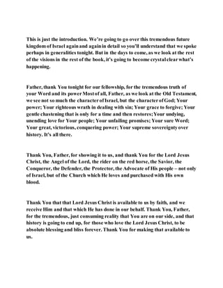 This is just the introduction. We’re going to go over this tremendous future
kingdom of Israel againand againin detail so you’ll understand that we spoke
perhaps in generalities tonight. But in the days to come, as we look at the rest
of the visions in the rest of the book, it’s going to become crystalclearwhat’s
happening.
Father, thank You tonight for our fellowship, for the tremendous truth of
your Word and its powerMostof all, Father, as we look at the Old Testament,
we see not so much the characterofIsrael, but the characterofGod; Your
power; Your righteous wrath in dealing with sin; Your grace to forgive; Your
gentle chastening that is only for a time and then restores;Your undying,
unending love for Your people; Your unfailing promises; Your sure Word;
Your great, victorious, conquering power; Your supreme sovereigntyover
history. It’s all there.
Thank You, Father, for showing it to us, and thank You for the Lord Jesus
Christ, the Angel of the Lord, the rider on the red horse, the Savior, the
Conqueror, the Defender, the Protector, the Advocate of His people – not only
of Israel, but of the Church which He loves and purchased with His own
blood.
Thank You that that Lord Jesus Christ is available to us by faith, and we
receive Him and that which He has done in our behalf. Thank You, Father,
for the tremendous, just consuming reality that You are on our side, and that
history is going to end up, for those who love the Lord Jesus Christ, to be
absolute blessing and bliss forever. Thank You for making that available to
us.
 