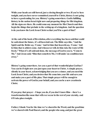 While your heads are still bowed, just a closing thought or two. If you’re here
tonight, and you have never committed yourself to Christ, history is not going
to have a goodending for you. History’s going somewhere. Godis fulfilling
history in the nation Israelright now and preparing things for His kingdom.
All the signs are there. He could come any moment for His Church and then
begin the things that prelude to the setting up of a kingdom. And the question
is do you know the Lord Jesus Christ so that you’ll be a part of that?
At the end of the book of Revelation, aftereverything has been saidthat could
be said about the future, it’s all been laid out. The Bible says this, “And the
Spirit and the Bride say, ‘Come.’ And let him that hearethsay, ‘Come.’And
let him that is athirst come. And whosoeverwill, let him take the waterof life
freely.” When it’s all saidand done, the messageofGod to you is, “Come to
Me.” And Jesus said, “Him that cometh to Me, I will under no condition turn
away.”
History’s going somewhere.Are you a part of that wonderful plan God has?
You can be if right now you just open your heart to Christ. A simple prayer,
silently in your heart, acknowledging that you are a sinner, and you need the
Lord Jesus Christ, and you desires that He come into your life and save you
and make you a part of His plan. That simple prayer will be enough to
activate the power of God in your behalf, and you can be a new creationin
Christ.
If you pray that prayer – I hope you do, if you don’t know Him – there’s a
transformation like none that will ever occur in the rest of your eternity, and
it’ll take place tonight.
Father, I thank You for the time we’ve sharedin the Word, and the goodtime
we’ve shared with Paul Ducort, and the people who sang, and just the great
 