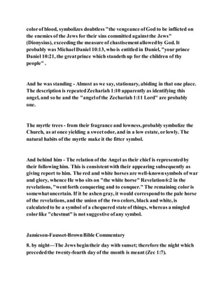colorof blood, symbolizes doubtless "the vengeance ofGod to be inflicted on
the enemies of the Jews for their sins committed againstthe Jews"
(Dionysius), exceeding the measure of chastisementallowedby God. It
probably was MichaelDaniel 10:13, who is entitled in Daniel, "your prince
Daniel 10:21, the greatprince which standeth up for the children of thy
people" .
And he was standing - Almost as we say, stationary, abiding in that one place.
The description is repeatedZechariah 1:10 apparently as identifying this
angel, and so he and the "angelofthe Zechariah 1:11 Lord" are probably
one.
The myrtle trees - from their fragrance and lowness,probably symbolize the
Church, as at once yielding a sweetodor, and in a low estate, orlowly. The
natural habits of the myrtle make it the fitter symbol.
And behind him - The relation of the Angel as their chief is representedby
their following him. This is consistentwith their appearing subsequently as
giving report to him. The red and white horses are well-knownsymbols of war
and glory, whence He who sits on "the white horse" Revelation6:2 in the
revelations, "wentforth conquering and to conquer." The remaining color is
somewhatuncertain. If it be ashen gray, it would correspondto the pale horse
of the revelations, and the union of the two colors, black and white, is
calculatedto be a symbol of a chequered state of things, whereas a mingled
colorlike "chestnut" is not suggestive ofany symbol.
Jamieson-Fausset-BrownBible Commentary
8. by night—The Jews begintheir day with sunset; therefore the night which
precededthe twenty-fourth day of the month is meant (Zec 1:7).
 