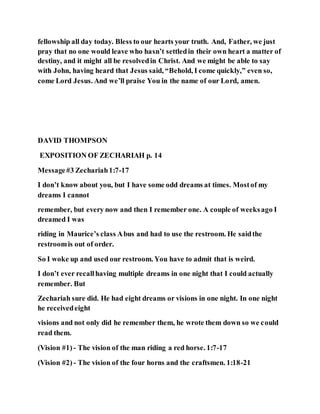 fellowship all day today. Bless to our hearts your truth. And, Father, we just
pray that no one would leave who hasn’t settledin their own heart a matter of
destiny, and it might all be resolvedin Christ. And we might be able to say
with John, having heard that Jesus said, “Behold, I come quickly,” even so,
come Lord Jesus. And we’ll praise You in the name of our Lord, amen.
DAVID THOMPSON
EXPOSITION OF ZECHARIAH p. 14
Message#3 Zechariah1:7-17
I don’t know about you, but I have some odd dreams at times. Mostof my
dreams I cannot
remember, but every now and then I remember one. A couple of weeksago I
dreamed I was
riding in Maurice’s class Abus and had to use the restroom. He saidthe
restroomis out of order.
So I woke up and used our restroom. You have to admit that is weird.
I don’t ever recallhaving multiple dreams in one night that I could actually
remember. But
Zechariah sure did. He had eight dreams or visions in one night. In one night
he receivedeight
visions and not only did he remember them, he wrote them down so we could
read them.
(Vision #1) - The vision of the man riding a red horse. 1:7-17
(Vision #2) - The vision of the four horns and the craftsmen. 1:18-21
 