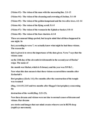 (Vision #3) - The vision of the man with the measuring line. 2:1-13
(Vision #4)- The vision of the cleansing and crowning of Joshua. 3:1-10
(Vision #5) - The vision of the golden lampstand and the two olive trees. 4:1-14
(Vision #6) - The vision of the flying scroll. 5:1-5
(Vision #7) - The vision of the woman in the Ephah or basket. 5:5-11
(Vision #8) - The vision of the four chariots. 6:1-8
These are unusual things period, but keepin mind that all these happened in
one night. In
fact, according to verse 7, we actually know what night he had those visions.
The reasonthe
date is given is to stress the importance of the data given. Verse 7 says that the
visions came
on the 24th day of the eleventh Jewishmonth in the secondyear of Darius’
reign. The name of
the month was Shebat, which is February and the year was 519 B.C..
Now what this date means is that these visions occurredthree months after
Zechariah’s
first prophecy (Zech. 1:1); five months after the construction of the temple
was resumed
(Hag. 1:14-15;2:15 and two months after Haggai’s lastprophecy concerning
the
destruction of the world (Hag. 2:21-23).
Now these dreams and visions were not due to normal causes ofdreams and
visions. Our dreams
are stories and images that our mind creates whenwe are in REM sleep
(rapid eye movement).
 