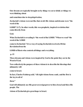 Our dreams are typically brought on by things we eat or drink or things we
were thinking about
and sometimes due to sleepdeprivation.
Zechariah’s visions were not like that at all. His visions and dreams were “the
word of the
LORD” (1:7). In other words, this was prophetic, inspired revelation that
came directly from
God.
What Zechariah is revealing is “the word of the LORD.” When we read “the
word of the LORD
came to Zechariah,” it is a way of saying Zechariahreceiveda Divine
Revelationfrom the
LORD of Hosts who controls all things and everything.
p. 15
These dreams and visions were inspired by God to the point they are in the
Word of God.
Now collectivelythe purpose of these visions is to describe the blessings that
ultimately will
come to Israel.
In fact, Charles Feinberg said, “All eight visions form a unit, and the first is
the keyto all of
them.”
God will ultimately use His great sovereignpowerto bless Israeland bless His
people. The
visions of Zechariah give greathope to Israel.
 
