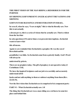 THE FIRST VISION OF THE MAN RIDING A RED HORSE IS FOR THE
PURPOSE
OF SHOWING GOD’S PRESENT ANGER AGAINST THE NATIONS AND
SHOWING
GOD’S FUTURE BLESSINGS AND RESTORATION ON ISRAEL.
In verse 8, when he says, “I saw at night,” this is what he literally saw. Now
this is not actually
a dream per-se, this is a series of visions that he actually saw. Thatis evident
from the factthat
he asks questions (1:9) and at times even presents interruptions. Zechariah
wants to know what
this all means.
Again we are reminded that Zechariahis a prophet. He was the son of
Berechiahand his
grandfather was Iddo. So Zechariah came from a priestly family. God’s Word
will always be
understood by priests.
There are no prophets today. The gift of prophecy is not operative today (I
Corinthians 13:8).
We have the inspired Scriptures and our job is to carefully and accurately
understand all 66
books and not add anything to them or subtract anything from them (Rev.
22:18-19).
Now the first vision that Zechariahsees is comprised of six component parts:
PART #1 – What Zechariah actually saw. 1:8
The thing that Zechariahsaw was a man riding on a red horse in some low
place and behind him
 