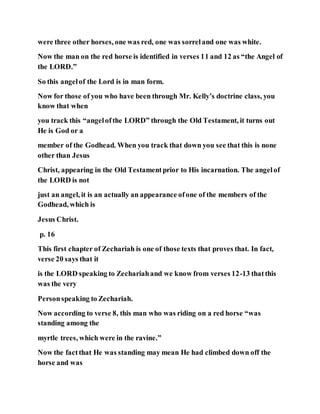 were three other horses, one was red, one was sorreland one was white.
Now the man on the red horse is identified in verses 11 and 12 as “the Angel of
the LORD.”
So this angelof the Lord is in man form.
Now for those of you who have been through Mr. Kelly’s doctrine class, you
know that when
you track this “angelofthe LORD” through the Old Testament, it turns out
He is God or a
member of the Godhead. When you track that down you see that this is none
other than Jesus
Christ, appearing in the Old Testamentprior to His incarnation. The angelof
the LORD is not
just an angel, it is an actually an appearance ofone of the members of the
Godhead, which is
Jesus Christ.
p. 16
This first chapter of Zechariah is one of those texts that proves that. In fact,
verse 20 says that it
is the LORD speaking to Zechariahand we know from verses 12-13 thatthis
was the very
Personspeaking to Zechariah.
Now according to verse 8, this man who was riding on a red horse “was
standing among the
myrtle trees, which were in the ravine.”
Now the factthat He was standing may mean He had climbed down off the
horse and was
 