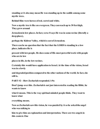 standing or it also may mean He was standing up in the saddle among some
myrtle trees.
Behind Him were horses ofred, sorreland white.
Now a myrtle tree is like an evergreen. Theycanreach up to 30 feethigh.
They grew around
Jerusalemin low places. In fact, verse 8 says He was in some ravine (literally a
deep place),
perhaps the Kidron Valley, which is eastof Jerusalem.
There can be no question that the fact that the LORD is standing in a low
place, indicates He is
present with low people. He does some of His most powerful work with people
who are in low
places in life, in the low ravines.
Certainly this would have application to Israel. At the time of the vision, Israel
was in a lowly
and degradedposition compared to the other nations of the world. In fact, she
still is.
PART #2 – How Zechariah responded. 1:9a
Don’t jump overthis. Zechariahis not just interestedin reading the Bible; he
wants to know
what it means. This is the way spiritual-minded people think. They want to
know what
everything means.
Now as Zechariah saw this vision, he was puzzled by it so he askedthe angel
who was talking to
him to give him an explanation and interpretation. There are two angels in
this context. One
 