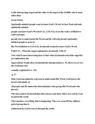 is this interpreting angeland the other is the angel of the LORD, who is none
other than
Jesus Christ.
Spiritually-minded people want to know God’s Word. In fact, Paul said only
spiritually-minded
people canknow God’s Word (I Cor. 2:15-3:2). Even the writer of Hebrews
said God must
permit one to understand His Word and He will only permit spiritually-
minded people to grow in
His Word (Hebrews 5:11-6:3). Zechariah wanted to know God’s Word.
PART #3 – What the angelexplained to Zechariah. 1:9b-11
Now what is most interesting here is that when Zechariah askedthe angelfor
an explanation, the
angelsaid he would show Zechariah the interpretation (v. 9). However, it was
the God/man who
actually explained it (v. 10).
p. 17
Only God can authorize a person to understand His Word. God knows the
hearts and minds of
all people and He makes the determination who grasps His Word and who
doesn’t.
The man said to Zechariahthat these horses and their riders are sent by God
to patrol the earth.
They monitor everything that is happening. They are some Divine military
patrol group that is
authorized by God to travel through the earth.
 