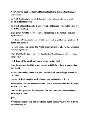 Now when we track the colors of these patrol horse through the Bible, we
know that it is
perfectly legitimate to conclude that the colorred symbolizes war and
bloodshed that is due to
the wrath of God (Isaiah 63:1-6;Rev. 6:2). In this very context, the angel of
the LORD is riding
a red horse. Now the “sorrel” horse, if compared to the “ashen” horse or
“pale horse” of
Revelation6:8, is a death horse. So this color indicates that God controls all
deaths that occur as
He judges things on earth. The “white horse” clearlyis a horse that speaksof
conquering victory
(Rev. 19:11ff.). So the colororder here is significant because before victory
comes from
God, there will be death and war as a judgment of God.
Even though man has little comprehensionof this fact, there is no question
that God is
actively monitoring, overseeing and controlling all governing powers of the
earth and
specificallyHe is keeping track of everything as it relates to Israel.
According to verse 11, the riders of the various horses reportedto “the angel
of the LORD” and
said they had patrolled the heathens of the earth and they all seemedto be
living in peace and
quiet.
Now most who read that say, well that is really goodnews. Everybody in the
world is living in
 