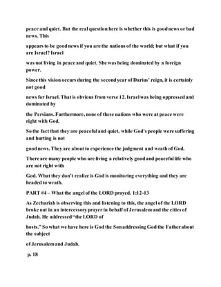 peace and quiet. But the real question here is whether this is goodnews or bad
news. This
appears to be goodnews if you are the nations of the world; but what if you
are Israel? Israel
was not living in peace and quiet. She was being dominated by a foreign
power.
Since this vision occurs during the secondyear of Darius’ reign, it is certainly
not good
news for Israel. That is obvious from verse 12. Israelwas being oppressedand
dominated by
the Persians. Furthermore, none of these nations who were at peace were
right with God.
So the fact that they are peacefuland quiet, while God’s people were suffering
and hurting is not
goodnews. They are about to experience the judgment and wrath of God.
There are many people who are living a relatively goodand peacefullife who
are not right with
God. What they don’t realize is God is monitoring everything and they are
headed to wrath.
PART #4 – What the angelof the LORD prayed. 1:12-13
As Zechariah is observing this and listening to this, the angel of the LORD
broke out in an intercessoryprayer in behalf of Jerusalemand the cities of
Judah. He addressed“the LORD of
hosts.” So what we have here is God the Sonaddressing God the Fatherabout
the subject
of Jerusalemand Judah.
p. 18
 