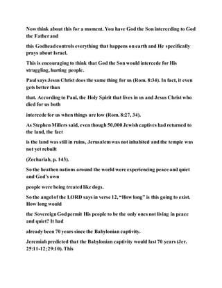 Now think about this for a moment. You have God the Son interceding to God
the Fatherand
this Godheadcontrols everything that happens on earth and He specifically
prays about Israel.
This is encouraging to think that God the Son would intercede for His
struggling, hurting people.
Paul says Jesus Christ does the same thing for us (Rom. 8:34). In fact, it even
gets better than
that. According to Paul, the Holy Spirit that lives in us and Jesus Christ who
died for us both
intercede for us when things are low (Rom. 8:27, 34).
As Stephen Millers said, even though 50,000 Jewishcaptives had returned to
the land, the fact
is the land was still in ruins, Jerusalemwas not inhabited and the temple was
not yet rebuilt
(Zechariah, p. 143).
So the heathen nations around the world were experiencing peace and quiet
and God’s own
people were being treated like dogs.
So the angelof the LORD says in verse 12, “How long” is this going to exist.
How long would
the SovereignGodpermit His people to be the only ones not living in peace
and quiet? It had
already been 70 years since the Babylonian captivity.
Jeremiahpredicted that the Babylonian captivity would last70 years (Jer.
25:11-12;29:10). This
 