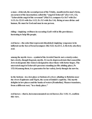 a man—Jehovah, the secondperson of the Trinity, manifested in man's form,
an earnestof the incarnation; called the "angelof Jehovah" (Zec 1:11, 12),
"Jehovahthe angelof the covenant" (Mal 3:1; compare Ge 16:7 with Zec
1:13; Ge 22:11 with Zec 1:12; Ex 3:2 with Zec 1:4). Being at once divine and
human, He must be God and man in one person.
riding—implying swiftness in executing God's will in His providence;
hastening to help His people.
red horse—the colorthat represents bloodshed: implying vengeance to be
inflicted on the foes of Israel(compare 2Ki 3:22; Isa 63:1, 2; Re 6:4); also fiery
zeal.
among the myrtle trees—symbolof the JewishChurch: not a statelycedar,
but a lowly, though fragrant, myrtle. It was its depressedstate that causedthe
Jews to despond; this vision is designedto cheerthem with better hopes. The
uncreated angelof Jehovah's presence standing (as His abiding place, Ps
132:14)among them, is a guarantee for her safety, lowly though she now be.
in the bottom—in a low place or bottom of a river; alluding to Babylon near
the rivers Euphrates and Tigris, the scene ofJudah's captivity. The myrtle
delights in low places and the banks of waters [Pembellus]. Maurertranslates,
from a different root, "in a shady place."
red horses—thatis, horsemenmounted on red horses;Zec 1:10, 11, confirm
this view.
 
