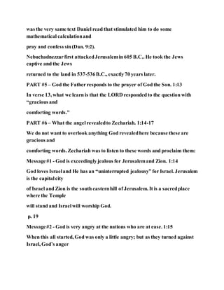 was the very same text Daniel read that stimulated him to do some
mathematical calculationand
pray and confess sin(Dan. 9:2).
Nebuchadnezzarfirst attackedJerusalemin 605 B.C.. He took the Jews
captive and the Jews
returned to the land in 537-536B.C., exactly70 years later.
PART #5 – God the Father responds to the prayer of God the Son. 1:13
In verse 13, what we learn is that the LORD responded to the question with
“gracious and
comforting words.”
PART #6 – What the angelrevealedto Zechariah. 1:14-17
We do not want to overlook anything God revealedhere because these are
gracious and
comforting words. Zechariah was to listen to these words and proclaim them:
Message#1 - God is exceedinglyjealous for Jerusalemand Zion. 1:14
God loves Israeland He has an “uninterrupted jealousy” for Israel. Jerusalem
is the capitalcity
of Israel and Zion is the south easternhill of Jerusalem. It is a sacredplace
where the Temple
will stand and Israelwill worship God.
p. 19
Message#2 - God is very angry at the nations who are at ease. 1:15
When this all started, God was only a little angry; but as they turned against
Israel, God’s anger
 