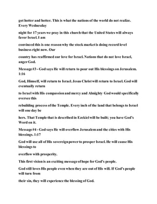 got hotter and hotter. This is what the nations of the world do not realize.
Every Wednesday
night for 17 years we pray in this church that the United States will always
favor Israel. I am
convinced this is one reasonwhy the stock marketis doing record level
business right now. Our
country has reaffirmed our love for Israel. Nations that do not love Israel,
angerGod.
Message#3 - God says He will return to pour out His blessings on Jerusalem.
1:16
God, Himself, will return to Israel. Jesus Christwill return to Israel. God will
eventually return
to Israel with His compassionand mercy and Almighty Godwould specifically
oversee this
rebuilding process ofthe Temple. Every inch of the land that belongs to Israel
will one day be
hers. That Temple that is described in Ezekielwill be built; you have God’s
Word on it.
Message#4 - God says He will overflow Jerusalemand the cities with His
blessings. 1:17
God will use all of His sovereignpowerto prosper Israel. He will cause His
blessings to
overflow with prosperity.
This first vision is an exciting messageofhope for God’s people.
God still loves His people even when they are out of His will. If God’s people
will turn from
their sin, they will experience the blessing of God.
 