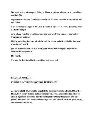 We need to learn from past failures. There are times when we worry and fret
and fail. We
neglectto realize our God is alive and well. He does care about us and He will
not fail us.
Now for those not right with God, the data in this text is scary. You may be in
a situation right
now where your life is sailing along and you are living in peace and quiet.
That proves nothing.
God is patrolling hearts and minds and He sees who believes in His Son and
who doesn’t and if
you do not believe in Jesus Christ, your world will collapse and you will
become the recipient of
His wrath.
Turn to the Lord and believe on Him and be saved.
CHARLES SIMEON
CHRIST’S INTERCESSIONFOR JERUSALEM
Zechariah 1:12-13. Thenthe angelof the Lord answeredand said, O Lord of
Hosts, how long wilt thou not have mercy on Jerusalemand on the cities of
Judah, againstwhich thou hast had indignation these threescore and ten
years? And the Lord answeredthe angelthat talked with me with goodwords,
and comfortable words.
 