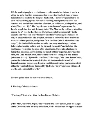 TO the ancient prophets revelations were often made by visions. It was in a
vision by night that this communication respecting God’s designs towards
Jerusalemwas made to the Prophet Zechariah. There were presented to his
view “a Man riding upon a red horse, standing amongstmyrtle-trees in a
bottom: and behind him a number of others, on red horses, and speckled, and
white [Note: ver. 8.].”. The “myrtletrees in the bottom” representedthe
Lord’s people in a low and debasedstate. “The Man on the red horse standing
among them” was the Lord Jesus Christ(as we shall see more fully in the
sequel); and “those on other horses behind him” were angels attendant on
him, to execute his will. The prophet, anxious to know who these attendants
were, askedthe question, and gained from the Man (who is also called“the
Angel”) the desired information; namely, that they were beings, “whom
Jehovahhad sent to walk to and fro through the earth,” and to bring him
intelligence respecting the state of its inhabitants. These attendant angels
being then interrogatedrespecting the result of their inquiries, informed the
Man, the Lord Jesus Christ, that “allthe earth was sitting still and at rest
[Note:ver. 9–11.].”Upon this, “the Man,” “the Angel,” the Lord Jesus Christ,
poured forth before his heavenly Father his intercessionin behalf of
Jerusalemunder her presentdesolate condition, entreating that mercy might
at last be vouchsafedunto her: and by his Fatherhe is “answeredwith good
words, and comfortable words.”
The two points then for our considerationare,
I. The Angel’s intercession—
“The Angel” is no other than the Lord Jesus Christ—
[“The Man,” and “the Angel,” are evidently the same person, even the Angel
of the Covenant, who on many occasions, whilsthe assumedthe appearance of
 