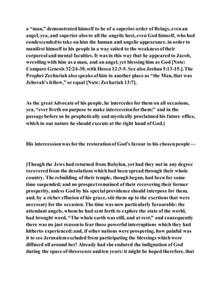 a “man,” demonstrated himself to be of a superior order of Beings, evenan
angel, yea, and superior also to all the angelic host, even God himself, who had
condescendedto take on him the human and angelic appearance, in order to
manifest himself to his people in a way suited to the weaknessoftheir
corporealand mental faculties. It was in this way that he appeared to Jacob,
wrestling with him as a man, and an angel, yet blessing him as God [Note:
Compare Genesis 32:24-30.with Hosea 12:3-5. See also Joshua 5:13-15.].The
Prophet Zechariah also speaksofhim in another place as “the Man, that was
Jehovah’s fellow,” orequal [Note:Zechariah 13:7].
As the greatAdvocate of his people, he intercedes for them on all occasions,
yea, “ever liveth on purpose to make intercessionforthem:” and in the
passagebefore us he prophetically and mystically proclaimed his future office,
which in our nature he should execute at the right hand of God.]
His intercessionwas forthe restorationof God’s favour to his chosenpeople—
[Though the Jews had returned from Babylon, yet had they not in any degree
recoveredfrom the desolations whichhad been spread through their whole
country. The rebuilding of their temple, though begun, had been for some
time suspended; and no prospectremained of their recovering their former
prosperity, unless God by his specialprovidence should interpose for them,
and, by a richer effusion of his grace, stirthem up to the exertions that were
necessaryfor the occasion. The time was now particularly favourable: the
attendant angels, whom he had sent forth to explore the state of the world,
had brought word, “The whole earth was still, and at rest;” and consequently
there was no just reasonto fear those powerful interruptions which they had
hitherto experienced:and, if other nations were prospering, how painful was
it to see Jerusalemexcluded from participating the blessings whichwere
diffused all around her! Already had she endured the indignation of God
during the space of threescore andten years:it might be hoped therefore, that
 