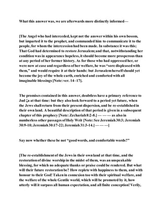 What this answerwas, we are afterwards more distinctly informed—
[The Angel who had interceded, kept not the answerwithin his own bosom,
but imparted it to the prophet, and commanded him to communicate it to the
people, for whom the intercessionhad been made. In substance it was this;
That God had determined to restore Jerusalem;and that, notwithstanding her
condition was in appearance hopeless,it should become more prosperous than
at any period of her former history. As for those who had oppressedher, or
were now at ease and regardless ofher welfare, he was “sore displeasedwith
them,” and would require it at their hands: but Jerusalemherselfshould yet
become the joy of the whole earth, enriched and comforted with all
imaginable blessings [Note:ver. 14–17].
The promises contained in this answer, doubtless have a primary reference to
Jud ζa at that time: but they also look forward to a period yet future, when
the Jews shallreturn from their present dispersion, and be re-establishedin
their own land. A beautiful description of that period is given in a subsequent
chapter of this prophecy [Note: Zechariah8:2-8.] — — — as also in
numberless other passages ofHoly Writ [Note:See Jeremiah30:3; Jeremiah
30:9-10;Jeremiah30:17-22;Jeremiah31:3-14.]— — —]
Say now whether these be not “goodwords, and comfortable words?”
[The re-establishmentof the Jews in their ownland at that time, and the
restorationof divine worship in the midst of them, was an unspeakable
blessing, for which no adequate thanks or praise could be rendered. But what
will their future restorationbe? How replete with happiness to them, and with
honour to their God! Takenin connexion too with their spiritual welfare, and
the welfare of the whole Gentile world, which will be promoted by it, how
utterly will it surpass all human expectation, and all finite conception!Verily,
 