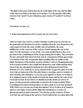 “the light of the moon will in that day be as the light of the sun, and the light
of the sun seven-fold, as the light of sevendays.” Let the promises then that
relate to it be “good” in our estimation, and a source of“comfort” to all our
souls.]
From hence we may see,
1. What encouragementwe have to pray for our own souls—
[Alas! in what a low state is even the Christian world! Scarcely, if at all, are
the generalityof Christians in a better condition than the Jews themselves:the
same neglectof God, the same worldly and carnalhabits, the same
indifference to the concerns ofthe soul, are found amongstthe one as the
other. For the most part, we are in the very same predicament as they were
previous to the establishment of the Gospelamong the Gentiles. They restedin
the law, and made their boastof God, and, in consequenceoftheir possessing
a revelation of his will, assumedthe high-sounding titles of ‘guides of the
blind, instructors of the foolish, teachers ofbabes;’ and yet, though professing
to be teachers ofothers, they taught not themselves, and, whilst making their
boastof the law, through breaking the law they dishonoured God [Note:
Romans 2:17-24.]. Thus do we act in relation to the Gospel. We glory over the
Jews who are ignorant of the Messiahwhom we worship; and yet, in point of
pure morality and solid piety, we are not a jot superior to them. Nevertheless,
if we implored mercy at the hands of God in the name and for the sake ofour
Lord and Saviour Jesus Christ, we should assuredly obtain an answerof
peace. O what goodand comfortable words does the Gospelcontain! What
exceeding greatand precious promises are there made to every true penitent!
Will Christ ever castout one of this description? Never. Is there to be found so
much as one single word in all the Bible that should prove a source of
discouragementto such a character? No, not one; on the contrary, if there
were but one such being in the universe, God would fix his eyes upon him with
 