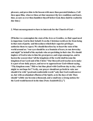 pleasure, and press him to his bosom with more than parental kindness. Call
then upon Him, whoeverthou art that mournest thy low condition; and know,
that, as sure as ever thou humblest thyself before God, thou shalt be exalted in
due time.]
2. What encouragementwe have to intercede for the Church of God—
[Whether we contemplate the state of the Jews or Gentiles, we find equal need
to importune God in their behalf. Even the Christian world are far from being
in that state of purity and blessednesswhichtheir superior privileges
authorize them to expect. We should therefore lay to heart the state of the
world around us: “our eyes should be as a fountain of tears, to run down day
and night” in behalf of the myriads who are perishing in their sins. We should
implore of God to take to him his greatpower, and reign amongstus, and to
hasten the seasonwhen“all the kingdoms of the world shall become the
kingdom of our Lord and of his Christ.” Our blessedLord teaches us to make
it a part of our daily prayer, and never to approachour God without saying,
“Thy kingdom come.” Did we but thus plead with Godfrom day to day, what
might we not hope for? Verily, our prayer should not go forth in vain: nor
should it be with “goodand comfortable words” only that God would answer
us, but with an abundant effusion of his Spirit, as in the days of old. Then
should “a little one become a thousand, and a small one a strong nation; for
the Lord would hasten it in his time [Note: Isaiah60:22.].”]
 