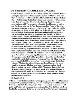Two Visions BY CHARLESSPURGEON
“I saw by night and behold a Man riding upon a red horse and He stood
among the myrtle trees that were in the bottom and behind Him were
there red horses, speckledand white. Then said I, O my Lord, what are
these? And the angelthat talkedwith me said unto me, I will show you
what these are, And the Man that stoodamong the myrtle trees
answeredand said, These are they whom the Lord has sent to walk to
and fro through the earth. And they answeredthe Angel of the Lord
that stoodamong the myrtle trees and said, We have walkedto and fro
through the earth and behold, all the earth sits still and is at rest. Then
the Angel of the Lord answeredand said, O Lord of Hosts, how long
will You not have mercy on Jerusalemand on the cities of Judah,
againstwhich You have had indignation these threescore andten years?
And the Lord answeredthe angelthat talkedwith me with goodwords
and comfortable words. So the angelthat communed with me said unto
me, Cry you, saying, Thus says the Lord of Hosts;I am jealous for
Jerusalemand for Zion with a greatjealousy. And I am very sorely
displeasedwith the heathen that are at ease:for I was but a little
displeasedand they helped forward the affliction. Therefore thus says
the Lord; I am returned to Jerusalemwith mercies:My house shall be
built in it, says the Lord of Hosts and a line shall be stretchedforth
upon Jerusalem. Cry yet, saying, Thus says the Lord of hosts:My cities
through prosperity shall yet be spreadabroad. And the Lord shall yet
comfort Zion and shall yet choose Jerusalem. Thenlifted I up my eyes
and saw and behold four horns. And I said unto the angelthat talked
with me, What are these? And he answeredme, These are the horns
which have scatteredJudah, Israeland Jerusalem. And the Lord
showedme four carpenters. Then said I, What come these to do? And
He spoke, saying, These are the horns which have scatteredJudah, so
that no man did lift up his head: but these are come to scatterthem, to
castout the horns of the Gentiles, which lifted up their horn over the
land of Judah to scatterit.”
Zechariah 1:8-21
THIS is a somewhatdark and mysterious passage. And if we should ask many
a reader, “Do you understand what you are reading?” he would be compelled
to reply as did the Ethiopian eunuch, “How can I, exceptsome man should
guide me?” Although there are some portions of the Word of God which are
hard to be understood–by far the greaterportion of Scriptures which are at
 