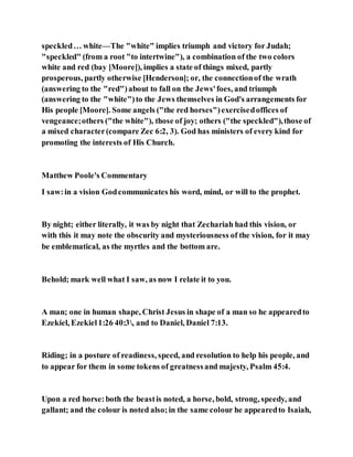 speckled… white—The "white" implies triumph and victory for Judah;
"speckled" (from a root "to intertwine"), a combination of the two colors
white and red (bay [Moore]), implies a state of things mixed, partly
prosperous, partly otherwise [Henderson]; or, the connectionof the wrath
(answering to the "red")about to fall on the Jews'foes, and triumph
(answering to the "white")to the Jews themselves in God's arrangements for
His people [Moore]. Some angels ("the red horses")exercisedoffices of
vengeance;others ("the white"), those of joy; others ("the speckled"),those of
a mixed character(compare Zec 6:2, 3). God has ministers of every kind for
promoting the interests of His Church.
Matthew Poole's Commentary
I saw:in a vision Godcommunicates his word, mind, or will to the prophet.
By night; either literally, it was by night that Zechariah had this vision, or
with this it may note the obscurity and mysteriousness of the vision, for it may
be emblematical, as the myrtles and the bottom are.
Behold; mark well what I saw, as now I relate it to you.
A man; one in human shape, Christ Jesus in shape of a man so he appearedto
Ezekiel, Ezekiel1:26 40:3, and to Daniel, Daniel 7:13.
Riding; in a posture of readiness, speed, and resolution to help his people, and
to appear for them in some tokens of greatnessand majesty, Psalm 45:4.
Upon a red horse:both the beastis noted, a horse, bold, strong, speedy, and
gallant; and the colour is noted also;in the same colour he appearedto Isaiah,
 
