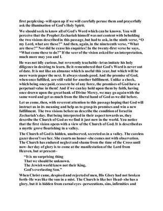 first perplexing–will open up if we will carefully peruse them and prayerfully
ask the illumination of God’s Holy Spirit.
We should seek to know all of God’s Word which can be known. You will
perceive that the Prophet Zechariah himself was not content with beholding
the two visions describedin this passage,but had to ask, in the ninth verse, “O
my Lord, what are these?” And then, again, in the nineteenth verse, “What
are these?” Nordid he cease his enquiries! In the twenty-first verse he says,
“What come these to do?” If the seerof the vision askedfor an interpretation,
much more may you and I.
He was not idly curious, but reverently teachable–letus imitate his holy
diligence in desiring to learn. Be it remembered that God’s Word is never out
of date. It is not like an almanac which is useful this year, but which will be
mere waste paper the next. It always stands good. And the promise of God,
when once fulfilled, are still valid for another fulfillment. Unlike a check,
which being once paid, ceasesto be of any force, the promises of God have a
perpetual value in them! And if we canlay hold upon them by faith, having
once drawn upon the greatbank of Divine Mercy, we may go againwith the
same word and get as much from the liberal hand of God as we did before.
Let us come, then, with reverent attention to this passagehoping that God will
instruct us in its meaning and help us to grasp its promises and win a new
fulfillment. The two visions before us describe the condition of Israelin
Zechariah’s day. But being interpreted in their aspecttowards us, they
describe the Church of God as we find it just now in the world. You notice
that the first vision opens with a view of the Church of God. It is describedas
a myrtle grove flourishing in a valley.
The Church of God is hidden, unobserved, secretedas in a valley. The careless
gazerdoesn’t see her. She courts no honor–she comes not with observation.
The Church has endured neglectand shame from the time of the Cross until
now–herday of glory is to come at the manifestationof the Lord from
Heaven, but at present–
“It is no surprising thing
That we should be unknown.
The Jewishworld knew not their King,
God’s everlasting Son.”
When Christ came, despisedand rejectedof men, His Glory had not broken
forth–He was like the sun in a mist. The Church is like her Head–she has a
glory, but it is hidden from carnal eyes–persecutions, sins, infirmities and
 