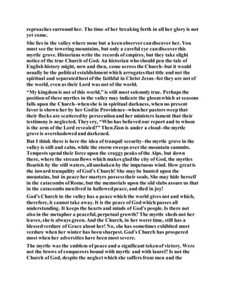 reproaches surround her. The time of her breaking forth in all her glory is not
yet come.
She lies in the valley where none but a keenobservercandiscover her. You
must see the towering mountains, but only a careful eye candiscoverthis
myrtle grove. Historians write the records of empires, but they take slight
notice of the true Church of God. An historian who should pen the tale of
English history might, now and then, come across the Church–but it would
usually be the political establishmentwhich arrogatesthat title and not the
spiritual and separatedhostof the faithful in Christ Jesus–forthey are not of
the world, even as their Lord was not of the world.
“My kingdom is not of this world,” is still most solemnly true. Perhaps the
position of these myrtles in the valley may indicate the gloomwhich at seasons
falls upon the Church–whenshe is in spiritual darkness, when no present
favor is shown her by her Godin Providence–whenher pastors weepthat
their flocks are scatteredby persecutionand her ministers lament that their
testimony is neglected. Theycry, “Who has believed our report and to whom
is the arm of the Lord revealed?” ThenZion is under a cloud–the myrtle
grove is overshadowedand darkened.
But I think there is here the idea of tranquil security–the myrtle grove in the
valley is still and calm, while the storm sweeps overthe mountain summits.
Tempests spend their force upon the craggypeaks ofthe Alps, but down
there, where the streamflows which makes gladthe city of God, the myrtles
flourish by the still waters, allunshaken by the impetuous wind. How greatis
the inward tranquility of God’s Church! She may be hunted upon the
mountains, but in peace her martyrs possesstheir souls. She may hide herself
in the catacombs ofRome, but the memorials upon the old slabs assure us that
in the catacombs menlived in hallowedpeace, and died in joy!
God’s Church in the valley has a peace which the world gives not and which,
therefore, it cannot take away. It is the peace of God which passes all
understanding. It keeps the hearts and minds of God’s people. Is there not
also in the metaphor a peaceful, perpetual growth? The myrtle sheds not her
leaves, she is always green. And the Church, in her worst time, still has a
blessedverdure of Grace about her! No, she has sometimes exhibited most
verdure when her winter has been sharpest. God’s Church has prospered
most when her adversities have been most severe.
The myrtle was the emblem of peace and a significant tokenof victory. Were
not the brows of conquerors bound with myrtle and with laurel? Is not the
Church of God, despite the neglectwhich she suffers from men and the
 