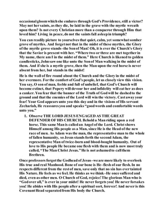 occasionalgloomwhichshe endures through God’s Providence, still a victor?
May not her saints, as they die, be laid in the grave with the myrtle wreath
upon them? Is not every Christian more than a conqueror through Him that
loved him? Living in peace, do not the saints fall asleepin triumph?
You can readily picture to yourselves that quiet, calm, yet somewhatsomber
grove of myrtles. And forgetnot that in the midst of these myrtles, the Glory
of the myrtle grove stands–the Sonof Man! Oh, it is ever the Church’s Glory
that the Savior is present with her. “Where two or three are met togetherin
My name, there am I in the midst of them.” Here Church is likened to golden
candlesticks, Johnsaw one like unto the Sonof Man walking in the midst of
them. And if she is a myrtle grove, then the Man upon the red horse is never
absent from her, but stands in the midst!
He is the wall of fire round about the Church and the Glory in the midst of
her evermore. Forthe comfort of God’s people, let us closelyview this vision.
You say, O son of man, feeble and full of unbelief, that God’s Church will
become extinct, that Popery will devour her and infidelity will eat her as does
a canker. You fear that the banner of the Truth of Godwill be dashedto the
ground and that the enemies of the Lord will win the victory. Castawayyour
fear! Your God appears unto you this day and in the visions of His servant
Zechariah, He reassuresyou and speaks “goodwords and comfortable words
unto you.”
1. Observe THE LORD JESUS ENGAGED AS THE GREAT
DEFENDER OF HIS CHURCH. Behold a Man riding upon a red
horse. This same Man is calledan Angel of the Lord. Christ shows
Himself among His people as a Man, since He is the Head of the new
race of men. As Adam was the man, the representative man to the whole
of fallen humanity, so Jesus stands forth the secondAdam, the
representative Man of twice-born and blood-bought humanity. Out of
love to His people He became one flesh with them and is now most truly
called, “The Man Christ Jesus.”He is not ashamedto callthem
Brethren.
Once professors forgotthe Godheadof Jesus–weare more likely to overlook
His true and real Manhood. Bone of our bone is He–flesh of our flesh. In no
respects different from the restof men, save only that no sin has evertainted
His Nature. He feels as we feel. He thinks as we think–He once suffered and
died, even as other men. O Church of God, rejoice!The glorious Man who is
“Godover all,” is ever in your midst! He never forgets you! He never forsakes
you! He abides with His people after a spiritual sort, forever! And never is this
CovenantHead separatedfrom His body the Church.
 
