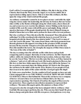 God’s will in Covenant purposes to His children. Oh, this is the joy of the
Church, that Jesus the Man, Jesus the Angel, is ever in her midst! He is
representedas riding upon a horse. This is to show His swiftness. He flies
upon the wings of the wind to defend His people.
An ordinary commander cannotbe in two places atonce–andwhile the right
wing has victory under his leadership, the left may be broken. But our Savior
rides swiftly as the flashes ofthought along the whole ranks, cheers them all
on, and secures to every warrior the ultimate victory! Riding on the horse is a
symbol of His zeal. He comes with all His powerand might, flying with all
speedso that none of His people should perish. He shows Himself strong on
behalf of them that serve Him and is jealous for them with a fervent jealousy.
But why a red horse? Does this describe His Atonement? Does this picture His
sufferings? Is it His own blood with which the horse is covered? Or is he
bespatteredwith the blood of his foes slainin battle? “The Lord is a man of
war: the Lord is His name.” He comes from Edom, with dyed garments from
Bozrah, glorious in His apparel, traveling in the greatness ofHis strength
because He has trod the winepress ofwrath and trod His foes in His fury.
Does this manifest the terror, the strength, the majesty of Him whose name is
“the Lion of the tribe of Judah”?
The day is coming when He will ride on His white horse and go forth
conquering and to conquer. But today it is the red horse–forHis Church still
suffers–stillis she stainedwith the blood of persecution. Johnsays that when
he saw the Sonof Man, “His feet were like unto fine brass, as if they burned in
a furnace,” and so is it still with our Lord–His head is glorious in Heaven, but
His feet, we that have fallen upon these evil days, glow still in the furnace! As
far as earth is concerned, then, the fitting picture of Christ is the Man upon
the red horse in the midst of the myrtle trees. Rejoice,O you people of God,
that Jesus is in the midst of His saints with His sword girt upon His thigh!
II. I take you a step farther. Forthe comfort of God’s people we have not only
Christ engaged, but we see THE WHOLE ANGELIC HOST READY TO DO
US SERVICE. Observe that behind the Man on the red horse was a company
of horses–ofcoursethese were not horses without riders, for they are
representedas speaking. The Church of God has the angels of Heaven to be
her protectors. These angelsare describedas mounted, to represent their
swiftness–“He makes His angels spirits, His ministers a flame of fire.”
You perceive also the strength of the horse mingled with its swiftness–what
God bids His messengers perform, they do. Who can stay their hand! He gives
them a charge and girds them with His own power. Zeal quickens every step
 