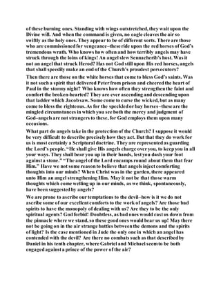 of these burning ones. Standing with wings outstretched, they wait upon the
Divine will. And when the command is given, no eagle cleaves the air so
swiftly as the holy ones. They appear to be of different sorts. There are those
who are commissionedfor vengeance–theseride upon the red horses of God’s
tremendous wrath. Who knows how often and how terribly angels may have
struck through the loins of kings! An angel slew Sennacherib’s host. Was it
not an angelthat struck Herod? Has not God still upon His red horses, angels
that shall speedily make an end of the Church’s proudest persecutors?
Then there are those on the white horses that come to bless God’s saints. Was
it not such a spirit that delivered Peterfrom prison and cheeredthe heart of
Paul in the stormy night? Who knows how often they strengthenthe faint and
comfort the broken-hearted? They are ever ascending and descending upon
that ladder which Jacobsaw. Some come to curse the wicked, but as many
come to bless the righteous. As for the speckledorbay horses–theseare the
mingled circumstances in which you see both the mercy and judgment of
God–angelsare not strangers to these, for God employs them upon many
occasions.
What part do angels take in the protectionof the Church? I suppose it would
be very difficult to describe preciselyhow they act. But that they do work for
us is most certainly a Scriptural doctrine. They are representedas guarding
the Lord’s people. “He shall give His angels charge overyou, to keepyou in all
your ways. They shall bear you up in their hands, lestyou dash your foot
againsta stone.” “The angelof the Lord encamps round about them that fear
Him.” Have we not some reasonto believe that angels injectcomforting
thoughts into our minds? When Christ was in the garden, there appeared
unto Him an angel strengthening Him. May it not be that those warm
thoughts which come welling up in our minds, as we think, spontaneously,
have been suggestedby angels?
We are prone to ascribe our temptations to the devil–how is it we do not
ascribe some of our excellentcomforts to the work of angels? Are those bad
spirits to have the monopoly of dealing with us? Are they to be the only
spiritual agents? Godforbid! Doubtless, as bad ones would castus down from
the pinnacle where we stand, so these goodones would bear us up! May there
not be going on in the air strange battles betweenthe demons and the spirits
of light? Is the case mentioned in Jude the only one in which an angel has
contended with the devil? Are there no combats such as that describedby
Daniel in his tenth chapter, where Gabriel and Michael seemto be both
engagedagainsta prince of the power of the air?
 