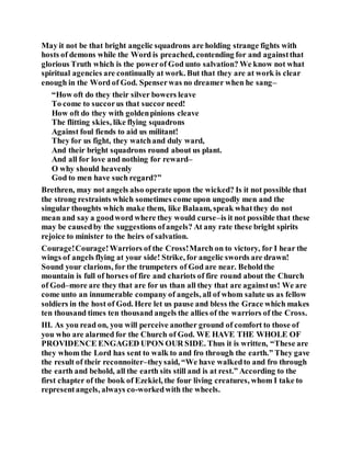 May it not be that bright angelic squadrons are holding strange fights with
hosts of demons while the Word is preached, contending for and againstthat
glorious Truth which is the powerof God unto salvation? We know not what
spiritual agencies are continually at work. But that they are at work is clear
enough in the Word of God. Spenserwas no dreamer when he sang–
“How oft do they their silver bowers leave
To come to succorus that succor need!
How oft do they with goldenpinions cleave
The flitting skies, like flying squadrons
Against foul fiends to aid us militant!
They for us fight, they watchand duly ward,
And their bright squadrons round about us plant.
And all for love and nothing for reward–
O why should heavenly
God to men have such regard?”
Brethren, may not angels also operate upon the wicked? Is it not possible that
the strong restraints which sometimes come upon ungodly men and the
singular thoughts which make them, like Balaam, speak whatthey do not
mean and say a goodword where they would curse–is it not possible that these
may be causedby the suggestions ofangels? At any rate these bright spirits
rejoice to minister to the heirs of salvation.
Courage!Courage!Warriors of the Cross!March on to victory, for I hear the
wings of angels flying at your side! Strike, for angelic swords are drawn!
Sound your clarions, for the trumpeters of God are near. Beholdthe
mountain is full of horses of fire and chariots of fire round about the Church
of God–more are they that are for us than all they that are againstus! We are
come unto an innumerable company of angels, all of whom salute us as fellow
soldiers in the host of God. Here let us pause and bless the Grace which makes
ten thousand times ten thousand angels the allies of the warriors of the Cross.
III. As you read on, you will perceive another ground of comfort to those of
you who are alarmed for the Church of God. WE HAVE THE WHOLE OF
PROVIDENCE ENGAGED UPON OUR SIDE. Thus it is written, “These are
they whom the Lord has sent to walk to and fro through the earth.” They gave
the result of their reconnoiter–theysaid, “We have walkedto and fro through
the earth and behold, all the earth sits still and is at rest.” According to the
first chapter of the book of Ezekiel, the four living creatures, whom I take to
representangels, always co-workedwith the wheels.
 