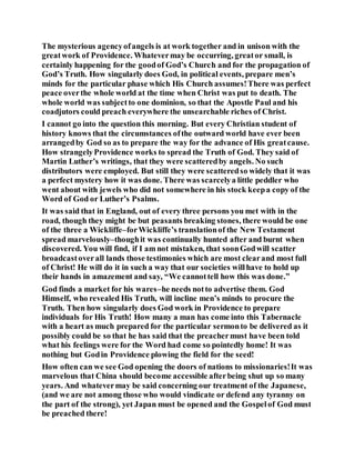 The mysterious agencyofangels is at work together and in unison with the
greatwork of Providence. Whatevermay be occurring, greator small, is
certainly happening for the goodof God’s Church and for the propagation of
God’s Truth. How singularly does God, in political events, prepare men’s
minds for the particular phase which His Church assumes!There was perfect
peace overthe whole world at the time when Christ was put to death. The
whole world was subjectto one dominion, so that the Apostle Paul and his
coadjutors could preach everywhere the unsearchable riches of Christ.
I cannot go into the question this morning. But every Christian student of
history knows that the circumstances ofthe outward world have ever been
arrangedby God so as to prepare the way for the advance of His greatcause.
How strangelyProvidence works to spread the Truth of God. They said of
Martin Luther’s writings, that they were scatteredby angels. No such
distributors were employed. But still they were scatteredso widely that it was
a perfect mystery how it was done. There was scarcelya little peddler who
went about with jewels who did not somewhere in his stock keepa copy of the
Word of God or Luther’s Psalms.
It was said that in England, out of every three persons you met with in the
road, though they might be but peasants breaking stones, there would be one
of the three a Wickliffe–forWickliffe’s translationof the New Testament
spread marvelously–thoughit was continually hunted after and burnt when
discovered. You will find, if I am not mistaken, that soonGodwill scatter
broadcastoverall lands those testimonies which are most clearand most full
of Christ! He will do it in such a way that our societies willhave to hold up
their hands in amazement and say, “We cannottell how this was done.”
God finds a market for his wares–he needs notto advertise them. God
Himself, who revealed His Truth, will incline men’s minds to procure the
Truth. Then how singularly does God work in Providence to prepare
individuals for His Truth! How many a man has come into this Tabernacle
with a heart as much prepared for the particular sermonto be delivered as it
possibly could be so that he has said that the preachermust have been told
what his feelings were for the Word had come so pointedly home! It was
nothing but Godin Providence plowing the field for the seed!
How often can we see God opening the doors of nations to missionaries!It was
marvelous that China should become accessible afterbeing shut up so many
years. And whatevermay be said concerning our treatment of the Japanese,
(and we are not among those who would vindicate or defend any tyranny on
the part of the strong), yet Japan must be opened and the Gospelof God must
be preached there!
 