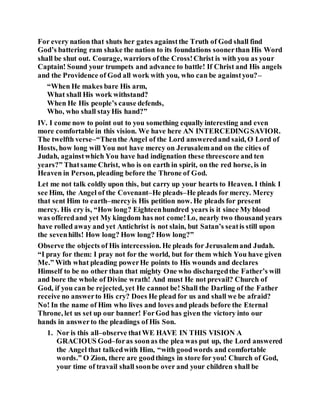 For every nation that shuts her gates againstthe Truth of God shall find
God’s battering ram shake the nation to its foundations soonerthan His Word
shall be shut out. Courage, warriors ofthe Cross!Christ is with you as your
Captain! Sound your trumpets and advance to battle! If Christ and His angels
and the Providence of God all work with you, who can be againstyou?–
“When He makes bare His arm,
What shall His work withstand?
When He His people’s cause defends,
Who, who shall stayHis hand?”
IV. I come now to point out to you something equally interesting and even
more comfortable in this vision. We have here AN INTERCEDINGSAVIOR.
The twelfth verse–“Thenthe Angel of the Lord answeredand said, O Lord of
Hosts, how long will You not have mercy on Jerusalemand on the cities of
Judah, againstwhich You have had indignation these threescore and ten
years?” Thatsame Christ, who is on earth in spirit, on the red horse, is in
Heaven in Person, pleading before the Throne of God.
Let me not talk coldly upon this, but carry up your hearts to Heaven. I think I
see Him, the Angel of the Covenant–He pleads–He pleads for mercy. Mercy
that sent Him to earth–mercyis His petition now. He pleads for present
mercy. His cry is, “How long? Eighteenhundred years is it since My blood
was offeredand yet My kingdom has not come!Lo, nearly two thousand years
have rolled away and yet Antichrist is not slain, but Satan’s seatis still upon
the sevenhills! How long? How long? How long?”
Observe the objects of His intercession. He pleads for Jerusalemand Judah.
“I pray for them: I pray not for the world, but for them which You have given
Me.” With what pleading powerHe points to His wounds and declares
Himself to be no other than that mighty One who dischargedthe Father’s will
and bore the whole of Divine wrath! And must He not prevail? Church of
God, if you can be rejected, yet He cannot be! Shall the Darling of the Father
receive no answerto His cry? Does He plead for us and shall we be afraid?
No! In the name of Him who lives and loves and pleads before the Eternal
Throne, let us set up our banner! ForGod has given the victory into our
hands in answerto the pleadings of His Son.
1. Nor is this all–observe thatWE HAVE IN THIS VISION A
GRACIOUS God–foras soonas the plea was put up, the Lord answered
the Angel that talkedwith Him, “with goodwords and comfortable
words.” O Zion, there are goodthings in store for you! Church of God,
your time of travail shall soonbe over and your children shall be
 