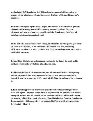 see Isaiah63:1-3 Revelation6:4. This colour is a symbol of his coming to
avenge his own just quarrel, and the unjust dealings of his and his people’s
enemies.
He stood among the myrtle trees; he posteth himself in a convenient place to
observe and be ready, (as needful,) among humble, verdant, fragrant,
pleasant, and much-valued trees, emblem of the flourishing, fruitful, and
excellentsaints and servants of God.
In the bottom: this bottom or low valley, in which the myrtles grew, (probably
on some river’s bank,) is an emblem of the church in a low, mourning,
afflicted state;then it is most verdant, and fragrant as these trees, or as spices
bruised in a mortar.
Behind him; Christ was, as beseems a captain, in the head; the rest, as his
soldiers or servants, are behind attending on him.
Red horses;horses ofthe same colour, not without their riders, though they
are not expressed;but it is a synecdoche, horsesand horsemenare both
intended, and these are angels, Zechariah1:10. Now the colour of these horses
is,
1. Red, denoting probably the bloody condition of states and kingdoms by
wars one againstanother, either when God punisheth his church, or when he
avengethhimself and his church on his enemies and hers; which will appear
on a survey of the times past, when Assyrian, Babylonian, Persian, Grecian, or
Roman empires did successivelyby wars do God’s work, his strange work,
&c.;Isaiah 10 Isa 14.
 