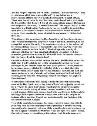 And the Prophet naturally asked, “Whatare these?” The answerwas, “These
are the horns which have scatteredIsrael.” He saw before him a
representationof those powers which had oppressedthe Church of God.
There were four of them, for the Church is attackedon all sides. Well might
the Prophet have felt dismayed. But all of a sudden there appearedbefore him
four carpenters. He asked, “Whatshallthese do?” The original may as wellbe
translated four blacksmiths. Perhaps the better way would be to make it four
workmen. If they were carpenters, they were doubtless armed with their
saws–orif blacksmiths they came with their heavy hammers. “Whatshall
these do?”
Why, these are the men whom God has found to break those horns to pieces
and scatteredorfrightened the powers which wield them. Brethren, God will
always find men for His work. If He requires carpenters, He has only to call
for them and there they are. If blacksmiths shall be better, “He creates the
smith that blows the coals in the fire.” You look upon the scarcityof
ministers–it is true there is a greatlack of faithful servants of God. But
remember, you have but to pray that He would thrust forth more laborers
into His vineyard and the thing is done!
God always knows where to find men for His work. And He finds men at the
right time. The Prophet did not see the carpenters first, when there was
nothing to do, but first the horns and then the carpenters. Of late, there has
been a greatincrease ofinfidelity–infidelity of the worst kind–that lying
infidelity which swears thatit believes the Articles of the Christian faith and
wears a miter, or a priest’s frock, and believes nothing of the kind. Well, I
suppose, any lie may find fitting refuge beneath the wings of the Anglican
Establishment!
What solemn criminality must belong to those who utter falsehoodin the
name of the Holy Spirit, and, acting in the office of priests, justify the wicked
for a reward!To say in God’s name what I know to be untrue is a crime
which transcends in infamy all other crimes of mankind–I will not even
exclude murder–if it is upon provocation. Forto murder souls deliberately by
teaching a lie is as greata crime as to slay a man in haste. Let me give an
instance of how our State Church sins againstmorality and Scripture–it is
takenfrom last week’s paper:
“One of the most shocking scenesthat everoccurred in connectionwith the
prize ring, took place in Sheffield yesterday (Sunday). A number of young
men and youths, frequenters of some of the lowestbrothels and beerhouses in
the town, agreedto meet in the Old Park Woodand fight for a sum of money.
One pair of boxers setto and fought for an hour. And then the arena was
 