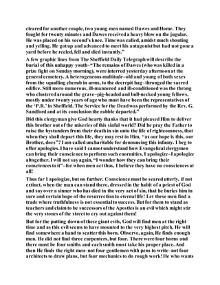 clearedfor another couple, two young men named Dawes andHome. They
fought for twenty minutes and Dawes receiveda heavy blow on the jugular.
He was placed on his second’s knee. Time was called, amidst much shouting
and yelling. He gotup and advanced to meet his antagonistbut had not gone a
yard before he reeled, fell and died instantly.”
A few graphic lines from The Sheffield Daily Telegraphwill describe the
burial of this unhappy youth–“The remains of Dawes (who was killed in a
prize fight on Sunday morning), were interred yesterday afternoonat the
generalcemetery. A heterogeneous multitude–old and young of both sexes
from the squalling cherub in arms, to the decrepit hag–throngedthe sacred
edifice. Still more numerous, ill-mannered and ill-conditioned was the throng
who clusteredaround the grave–pig-headedand bull-necked young fellows,
mostly under twenty years of age who must have been the representatives of
the ‘P.R.’in Sheffield. The Service for the Deadwas performed by the Rev. G.
Sandford and at its conclusionthe rabble departed.”
Did this clergyman give God hearty thanks that it had pleasedHim to deliver
this brother out of the miseries of this sinful world? Did he pray the Fatherto
raise the bystanders from their death in sin unto the life of righteousness, that
when they shall depart this life, they may rest in Him, “as our hope is this, our
Brother, does”? Iam calleduncharitable for denouncing this infamy. I beg to
offer apologies.I have said I cannotunderstand how Evangelicalclergymen
can bring their conscienceto perform such enormities. I apologize–Iapologize
altogether. I will not sayagain, “I wonder how they can bring their
consciencesto it”–for when men actthus, I believe they have no consciencesat
all!
Thus far I apologize, but no further. Consciencemust be searedutterly, if not
extinct, when the man can stand there, dressedin the habit of a priest of God
and sayover a sinner who has died in the very act of sin, that he buries him in
sure and certainhope of the resurrectionto eternallife! Let these men find a
trade where truthfulness is not essentialto success. Butfor them to stand as
teachers and claim to be successors ofthe Apostles is an evil which might stir
the very stones of the streetto cry out againstthem!
But for the putting down of these giant evils, God will find men at the right
time and as this evil seems to have mounted to the very highest pitch, He will
find somewhere a hand to scatterthis horn. Observe, again, He finds enough
men. He did not find three carpenters, but four. There were four horns and
there must be four smiths and eachsmith must take his proper place. And
then He finds the right men–not four gentlemen with pens to write–not four
architects to draw plans, but four mechanics to do rough work!He who wants
 
