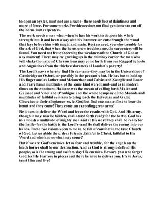 to open an oyster, must not use a razor–there needs less of daintiness and
more of force. For some works Providence does not find gentlemento cut off
the horns, but carpenters.
The work needs a man who, when he has his work to do, puts his whole
strength into it and beats awaywith his hammer, or cuts through the wood
that lays before him with might and main. Restassured, you who tremble for
the ark of God, that when the horns grow troublesome, the carpenters will be
found. You need not fret concerning the weaknessofthe Church of God at
any moment! There may be growing up in the chimney corner the man who
will shake the nations! Chrysostoms may come forth from our RaggedSchools
and Augustines from the thickestdarkness of London’s poverty!
The Lord knows where to find His servants–theymay be in the Universities of
Cambridge or Oxford, or possibly in the peasant’s hut. He has but to hold up
His finger and as Luther and Melanethonand Calvin and Zwingle and Bucer
and Farrelland multitudes of the same kind were found–and as in modern
times on the continent, Haldane was the means of calling forth Malan and
Gaussenand Vinet and D'Aubigne and the whole company of the Monods and
multitudes of faithful servants to bring back the Helvetian and Gallic
Churches to their allegiance–so, letGod but find one man at first to bear the
brunt and they come!They come, an exceeding greatarmy!
Be it ours to deliver the Word and leave the results with God. And His army,
though it may now be hidden, shall stand forth ready for the battle. God has
in ambush a multitude of mighty men and at His word they shall be ready for
the battle–forthe battle is the Lord’s–and He shall deliver the enemy into our
hands. These two visions seemto me to be full of comfort to the true Church
of God. Let us abide then, dear Friends, faithful to Christ, faithful to His
Word and who knows what may come?
But if we are God’s enemies, let us fearand tremble, for the angels on the
black horses shall be our destruction. And as God is strong to defend His
people, so is He strong and swift to slayHis enemies. Beware, youwho forget
God, lestHe tear you in pieces and there be none to deliver you. Fly to Jesus,
trust Him and live!
 