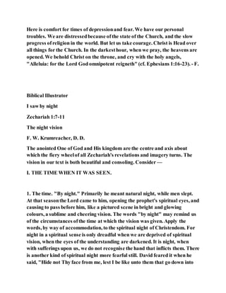 Here is comfort for times of depressionand fear. We have our personal
troubles. We are distressedbecause ofthe state of the Church, and the slow
progress of religion in the world. But let us take courage. Christ is Head over
all things for the Church. In the darkesthour, when we pray, the heavens are
opened. We behold Christ on the throne, and cry with the holy angels,
"Alleluia: for the Lord God omnipotent reigneth" (cf. Ephesians 1:16-23). - F.
Biblical Illustrator
I saw by night
Zechariah 1:7-11
The night vision
F. W. Krumreacher, D. D.
The anointed One of God and His kingdom are the centre and axis about
which the fiery wheelof all Zechariah's revelations and imagery turns. The
vision in our text is both beautiful and consoling. Consider —
I. THE TIME WHEN IT WAS SEEN.
1. The time. "By night." Primarily he meant natural night, while men slept.
At that seasonthe Lord came to him, opening the prophet's spiritual eyes, and
causing to pass before him, like a pictured scene in bright and glowing
colours, a sublime and cheering vision. The words "by night" may remind us
of the circumstances ofthe time at which the vision was given. Apply the
words, by way of accommodation, to the spiritual night of Christendom. For
night in a spiritual sense is only dreadful when we are deprived of spiritual
vision, when the eyes of the understanding are darkened. It is night, when
with sufferings upon us, we do not recognise the hand that inflicts them. There
is another kind of spiritual night more fearful still. David feared it when he
said, "Hide not Thy face from me, lest I be like unto them that go down into
 