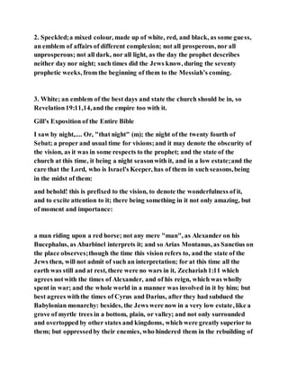 2. Speckled;a mixed colour, made up of white, red, and black, as some guess,
an emblem of affairs of different complexion; not all prosperous, nor all
unprosperous; not all dark, nor all light, as the day the prophet describes
neither day nor night; such times did the Jews know, during the seventy
prophetic weeks, from the beginning of them to the Messiah’s coming.
3. White; an emblem of the best days and state the church should be in, so
Revelation19:11,14,and the empire too with it.
Gill's Exposition of the Entire Bible
I saw by night,.... Or, "that night" (m); the night of the twenty fourth of
Sebat; a proper and usual time for visions;and it may denote the obscurity of
the vision, as it was in some respects to the prophet; and the state of the
church at this time, it being a night seasonwith it, and in a low estate;and the
care that the Lord, who is Israel's Keeper, has of them in such seasons,being
in the midst of them:
and behold! this is prefixed to the vision, to denote the wonderfulness of it,
and to excite attention to it; there being something in it not only amazing, but
of moment and importance:
a man riding upon a red horse; not any mere "man", as Alexander on his
Bucephalus, as Abarbinel interprets it; and so Arias Montanus, as Sanctius on
the place observes;though the time this vision refers to, and the state of the
Jews then, will not admit of such an interpretation; for at this time all the
earth was still and at rest, there were no wars in it, Zechariah1:11 which
agrees notwith the times of Alexander, and of his reign, which was wholly
spent in war; and the whole world in a manner was involved in it by him; but
best agrees withthe times of Cyrus and Darius, after they had subdued the
Babylonian monarchy: besides, the Jews were now in a very low estate, like a
grove of myrtle trees in a bottom, plain, or valley; and not only surrounded
and overtopped by other states and kingdoms, which were greatly superior to
them; but oppressedby their enemies, who hindered them in the rebuilding of
 