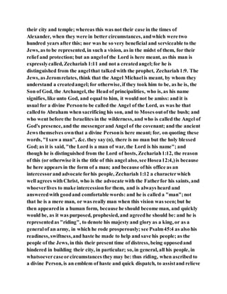 their city and temple; whereas this was not their case in the times of
Alexander, when they were in better circumstances, andwhich were two
hundred years after this; nor was he so very beneficial and serviceable to the
Jews, as to be represented, in such a vision, as in the midst of them, for their
relief and protection; but an angelof the Lord is here meant, as this man is
expresslycalled, Zechariah 1:11 and not a createdangel;for he is
distinguished from the angelthat talked with the prophet, Zechariah1:9. The
Jews, as Jeromrelates, think that the Angel Michaelis meant, by whom they
understand a createdangel;for otherwise, if they took him to be, as he is, the
Son of God, the Archangel, the Head of principalities, who is, as his name
signifies, like unto God, and equal to him, it would not be amiss: and it is
usual for a divine Personto be called the Angel of the Lord, as was he that
calledto Abraham when sacrificing his son, and to Moses outof the bush; and
who went before the Israelites in the wilderness, and who is called the Angel of
God's presence, and the messengerand Angel of the covenant; and the ancient
Jews themselves ownthat a divine Personis here meant; for, on quoting these
words, "I saw a man", &c. they say (n), there is no man but the holy blessed
God; as it is said, "the Lord is a man of war, the Lord is his name"; and
though he is distinguished from the Lord of hosts, Zechariah1:12, the reason
of this (or otherwise it is the title of this angel also, see Hosea12:4,)is because
he here appears in the form of a man; and because ofhis office as an
intercessorand advocate forhis people, Zechariah 1:12 a characterwhich
well agrees withChrist, who is the advocate with the Fatherfor his saints, and
whoeverlives to make intercessionfor them, and is always heard and
answeredwith goodand comfortable words: and he is called a "man";not
that he is a mere man, or was really man when this vision was seen;but he
then appearedin a human form, because he should become man, and quickly
would be, as it was purposed, prophesied, and agreedhe should be: and he is
representedas "riding", to denote his majesty and glory as a king, or as a
generalof an army, in which he rode prosperously; see Psalm45:4 as also his
readiness, swiftness,and haste he made to help and save his people; as the
people of the Jews, in this their present time of distress, being opposedand
hindered in building their city, in particular; so, in general, all his people, in
whatsoevercaseorcircumstances they may be: thus riding, when ascribed to
a divine Person, is an emblem of haste and quick dispatch, to assistand relieve
 